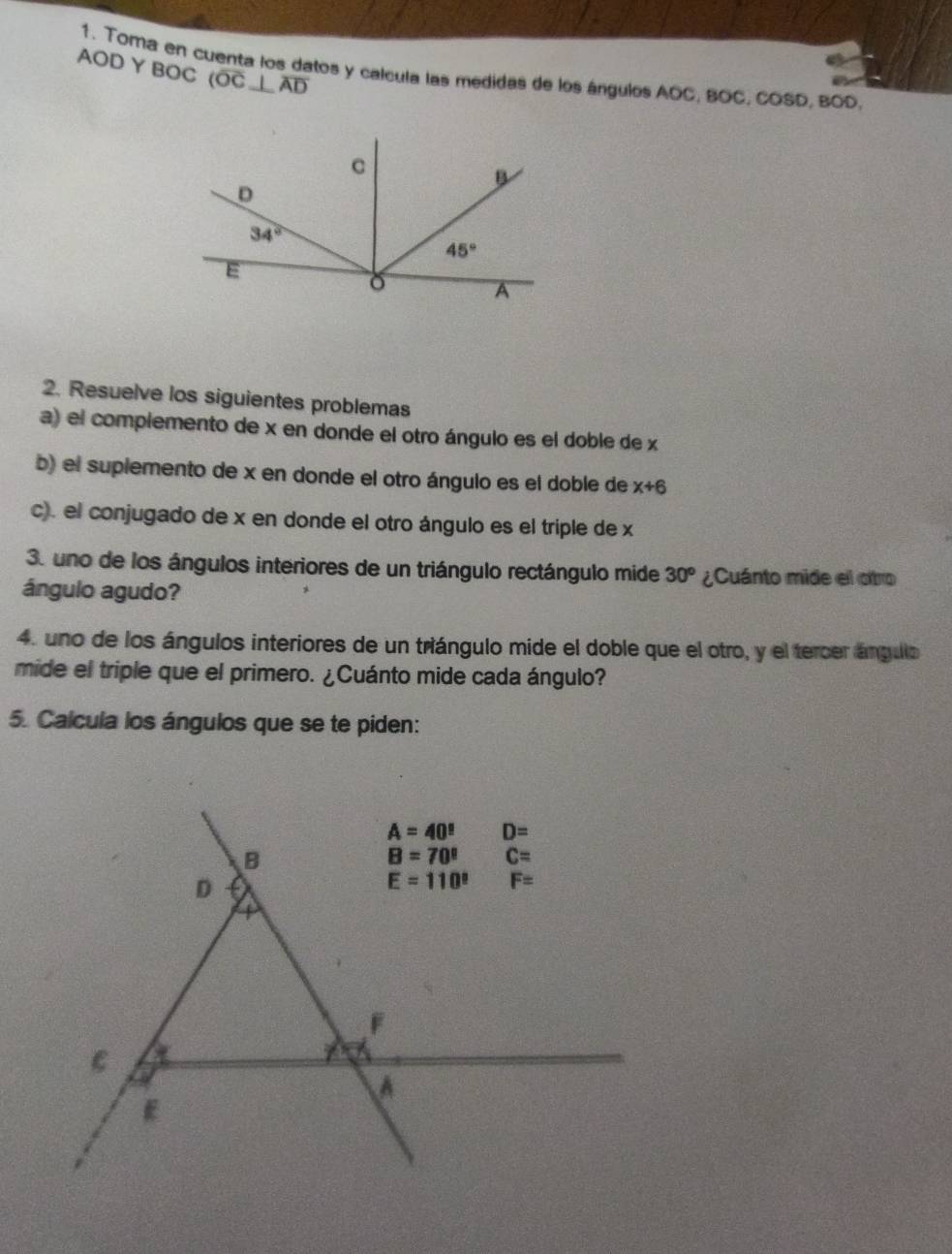 AOD Y BOC (overline OC⊥ overline AD
1. Toma en cuenta los datos y calcula las medidas de los ángulos AOC, BOC, COSD, BOD.
2. Resuelve los siguientes problemas
a) el complemento de x en donde el otro ángulo es el doble de x
b) el suplemento de x en donde el otro ángulo es el doble de x+6
c). el conjugado de x en donde el otro ángulo es el triple de x
3. uno de los ángulos interiores de un triángulo rectángulo mide 30^o ¿Cuánto mide el otro
ángulo agudo?
4. uno de los ángulos interiores de un triángulo mide el doble que el otro, y el tercer ángulo
mide el triple que el primero. ¿Cuánto mide cada ángulo?
5. Calcula los ángulos que se te piden: