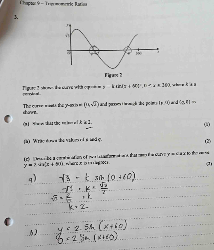 Chapter 9 - Trigonometric Ratios 
3. 
Figure 2 shows the curve with equation y=ksin (x+60)^circ , 0≤ x≤ 360 , where k is a 
constant. 
The curve meets the y-axis at (0,sqrt(3)) and passes through the points (p,0) and (q,0) as 
shown. 
(a) Show that the value of k is 2. 
(1) 
(b) Write down the values of p and q. 
(2) 
(c) Describe a combination of two transformations that map the curve y=sin x to the curve
y=2sin (x+60) , where x is in degrees. 
(2)