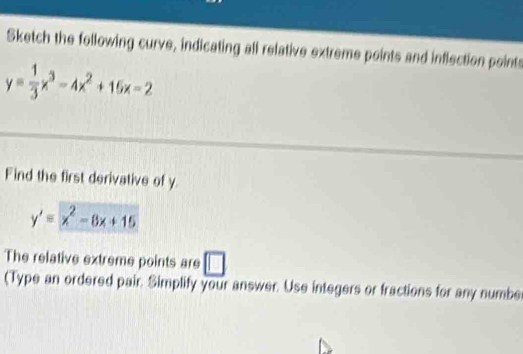 Sketch the following curve, indicating all relative extreme points and inflection points
y= 1/3 x^3-4x^2+15x-2
Find the first derivative of y
y'=x^2-8x+15
The relative extreme points are □ 
(Type an ordered pair. Simplify your answer. Use integers or fractions for any numbe