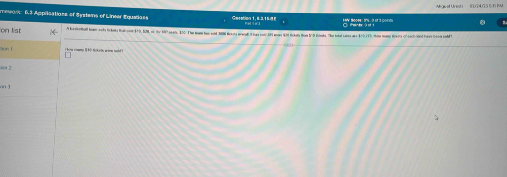 Miguel Uresti 03/24/23 5:11 PM 
mework: 6.3 Applications of Systems of Linear Equations Question 1, 6.3.15-BE HW Score: 0%, 0 of 3 points 
Part 1 of 3 Polints: 0 of 1 
on list A basketball team sells tickets that cost $10, $20, or, for VIP seats, $30. The team has sold 3086 tickets overall. It has sold 289 more $20 lickets than $10 tickets. The total sales are $59,270. How mary tickets of each kind have been sold? 
tion 1 How manry $10 tickets were sold? 
ion 2 
on 3