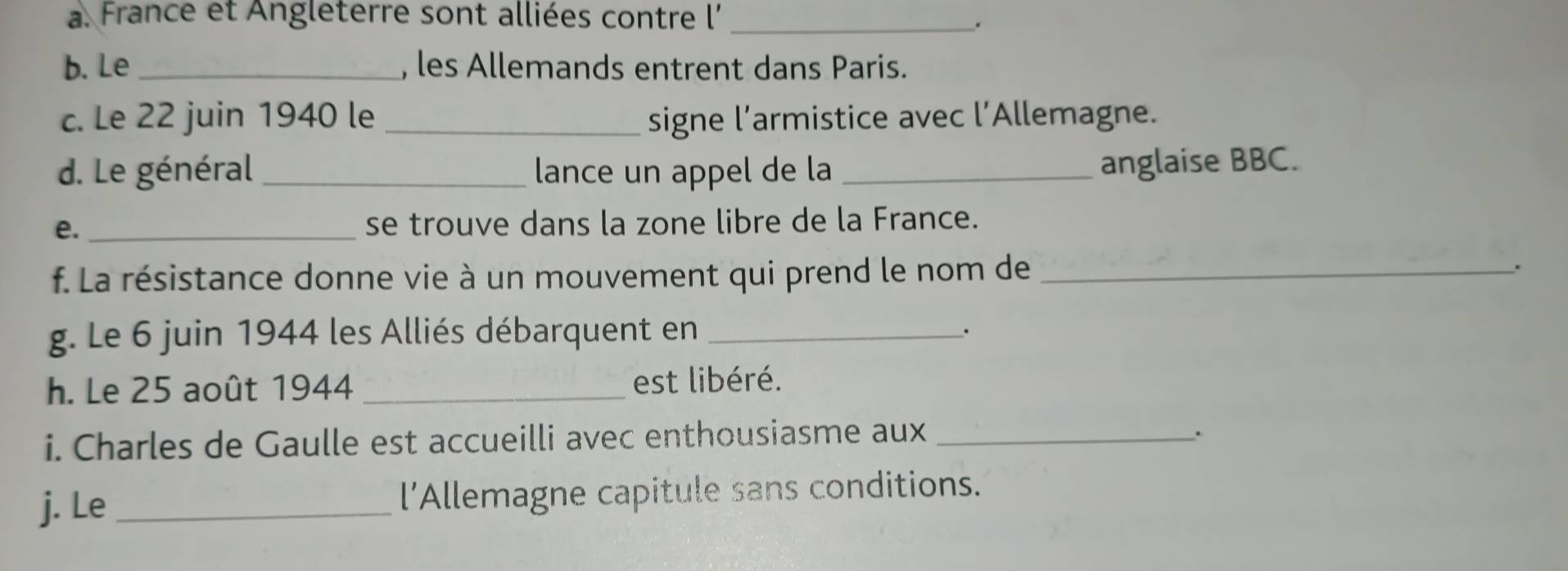 France et Angleterre sont alliées contre l'_ 
. 
b. Le_ , les Allemands entrent dans Paris. 
c. Le 22 juin 1940 le _signe l’armistice avec l'Allemagne. 
d. Le général_ lance un appel de la_ 
anglaise BBC. 
e. _se trouve dans la zone libre de la France. 
f. La résistance donne vie à un mouvement qui prend le nom de_ 
. 
g. Le 6 juin 1944 les Alliés débarquent en_ 
. 
h. Le 25 août 1944 _est libéré. 
i. Charles de Gaulle est accueilli avec enthousiasme aux_ 
. 
j. Le _l’Allemagne capitule sans conditions.