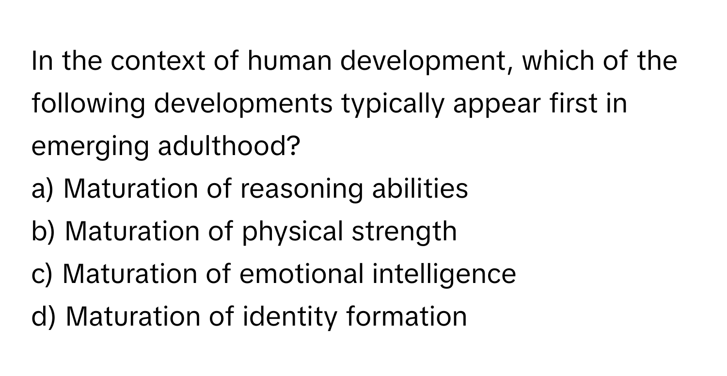 In the context of human development, which of the following developments typically appear first in emerging adulthood?

a) Maturation of reasoning abilities 
b) Maturation of physical strength 
c) Maturation of emotional intelligence 
d) Maturation of identity formation