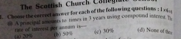 The Scottish Church Cole h
1. Choose the correct answer for each of the following questions : 1* 6=6
) A principal amounts to times in 3 years using compound interest. The
rate of interest per annum is-
(a) 20% (b) 50% (c) 30% (d) None of thes