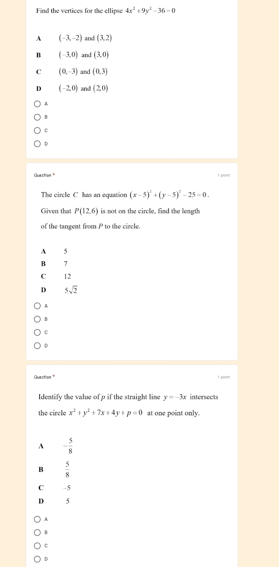 Find the vertices for the ellipse 4x^2+9y^2-36=0
A (-3,-2) and (3,2)
B (-3,0) and (3,0)
C (0,-3) and (0,3)
D (-2,0) and (2,0)
A
B
C
D
Question * 1 point
The circle C has an equation (x-5)^2+(y-5)^2-25=0. 
Given that P(12,6) is not on the circle, find the length
of the tangent from P to the circle.
A 5
B 7
C 12
D 5sqrt(2)
A
B
C
D
Question * 1 point
Identify the value of p if the straight line y=-3x intersects
the circle x^2+y^2+7x+4y+p=0 at one point only.
A - 5/8 
B  5/8 
C -5
D 5
A
B
C
D