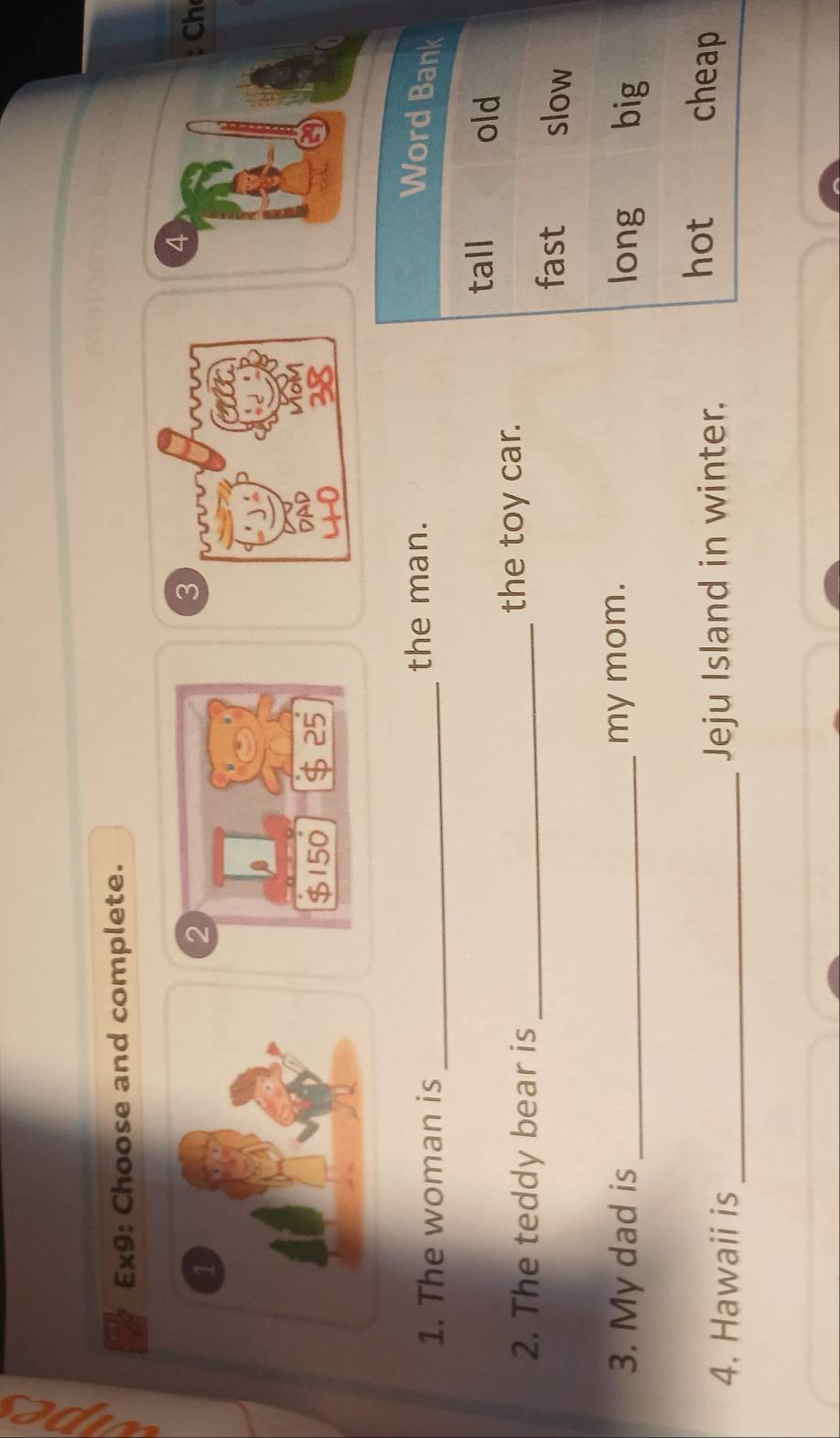 Ex9: Choose and complete. 
3 
4 
Ch 
1. The woman is _the man. 
2. The teddy bear is _the toy car. 
3. My dad is _my mom. 
4. Hawaii is _Jeju Island in winter.