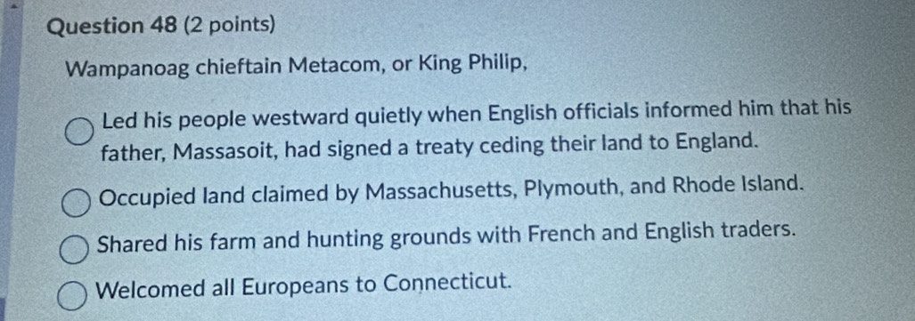 Wampanoag chieftain Metacom, or King Philip,
Led his people westward quietly when English officials informed him that his
father, Massasoit, had signed a treaty ceding their land to England.
Occupied land claimed by Massachusetts, Plymouth, and Rhode Island.
Shared his farm and hunting grounds with French and English traders.
Welcomed all Europeans to Connecticut.