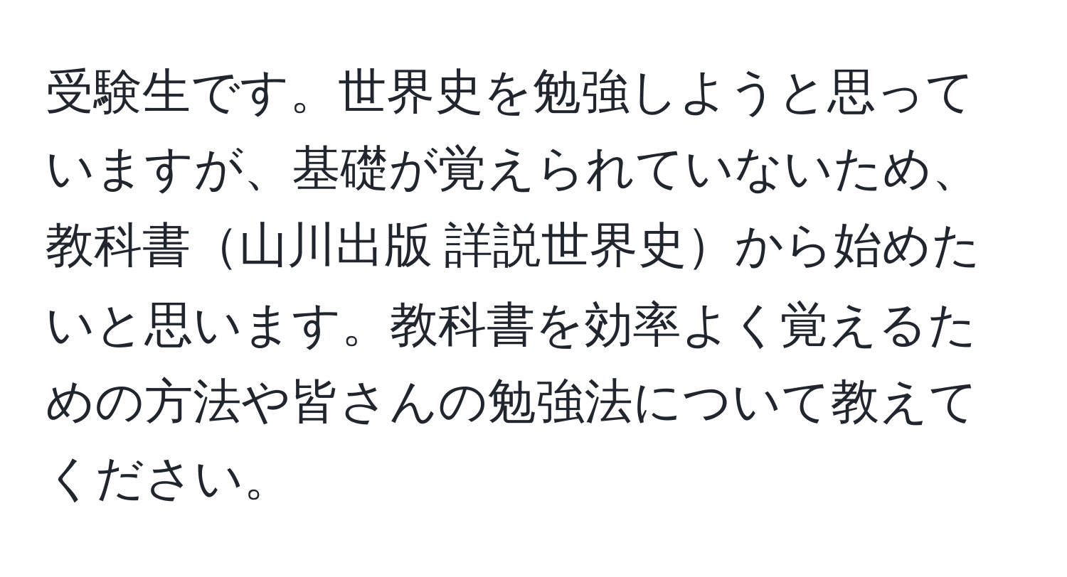 受験生です。世界史を勉強しようと思っていますが、基礎が覚えられていないため、教科書山川出版 詳説世界史から始めたいと思います。教科書を効率よく覚えるための方法や皆さんの勉強法について教えてください。