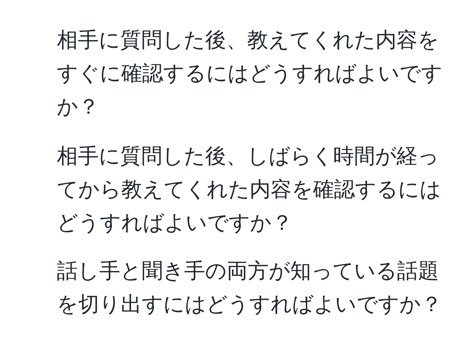 相手に質問した後、教えてくれた内容をすぐに確認するにはどうすればよいですか？
2. 相手に質問した後、しばらく時間が経ってから教えてくれた内容を確認するにはどうすればよいですか？
3. 話し手と聞き手の両方が知っている話題を切り出すにはどうすればよいですか？