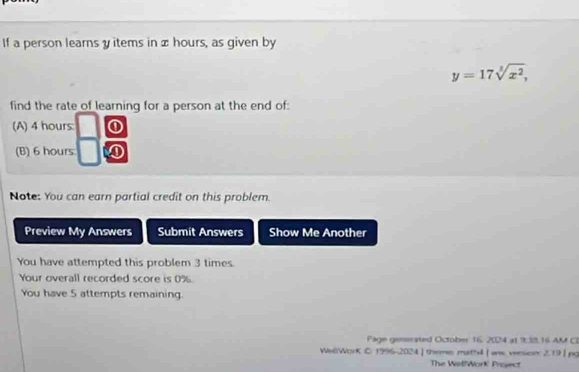 If a person learns y items in x hours, as given by
y=17sqrt[3](x^2), 
find the rate of learning for a person at the end of: 
(A) 4 hours: 0
(B) 6 hours
Note: You can earn partial credit on this problem. 
Preview My Answers Submit Answers Show Me Another 
You have attempted this problem 3 times. 
Your overall recorded score is 0%. 
You have 5 attempts remaining. 
Page gensrated October 16: 2024 at 9:38.16 AM CI 
WelWorK C 1996-2024] theme math4 | wws vesion: 2.19| pg 
The WellWork Project