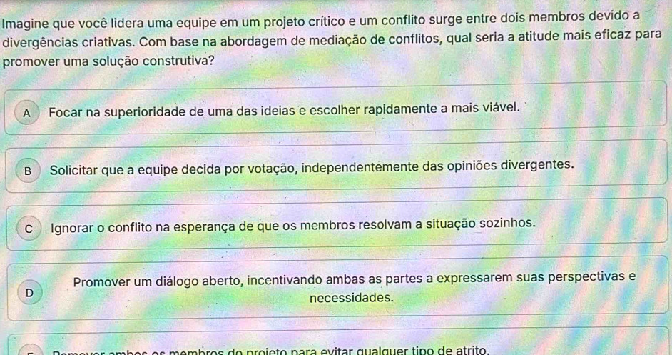 Imagine que você lidera uma equipe em um projeto crítico e um conflito surge entre dois membros devido a
divergências criativas. Com base na abordagem de mediação de conflitos, qual seria a atitude mais eficaz para
promover uma solução construtiva?
A Focar na superioridade de uma das ideias e escolher rapidamente a mais viável.
BSolicitar que a equipe decida por votação, independentemente das opiniões divergentes.
C Ignorar o conflito na esperança de que os membros resolvam a situação sozinhos.
Promover um diálogo aberto, incentivando ambas as partes a expressarem suas perspectivas e
D
necessidades.
membros do projeto para evitar qualguer tipo de atrito.