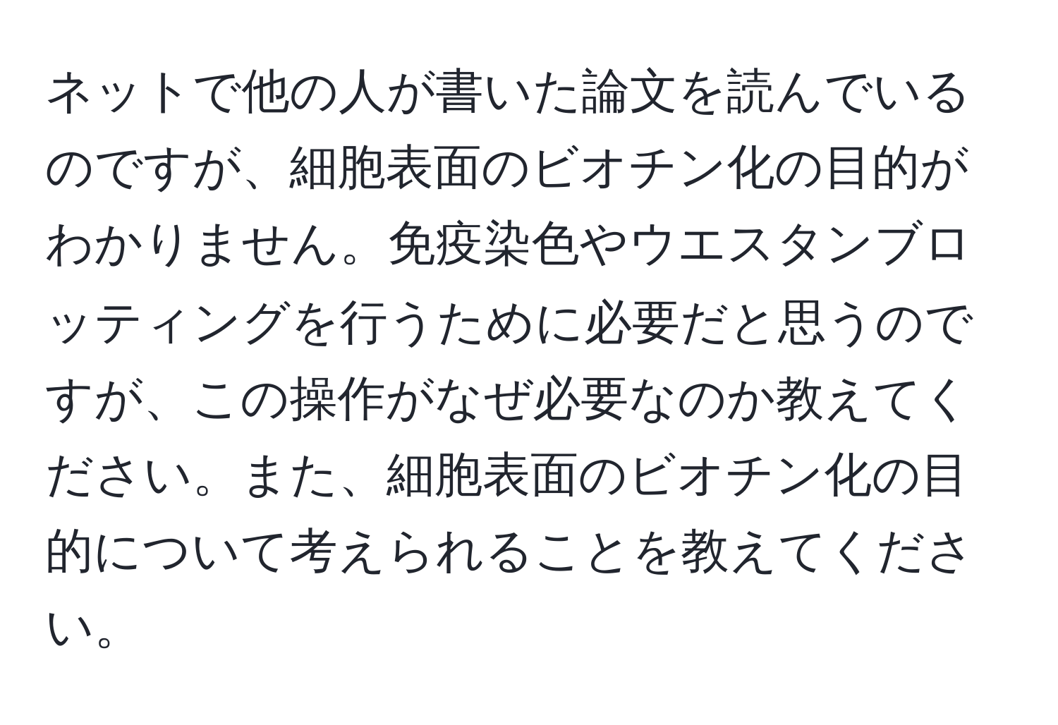 ネットで他の人が書いた論文を読んでいるのですが、細胞表面のビオチン化の目的がわかりません。免疫染色やウエスタンブロッティングを行うために必要だと思うのですが、この操作がなぜ必要なのか教えてください。また、細胞表面のビオチン化の目的について考えられることを教えてください。