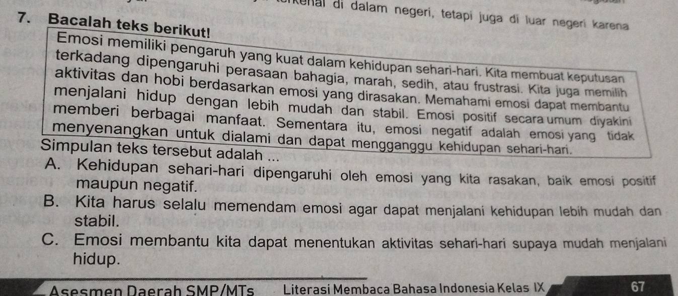 ikenai di dalam negeri, tetapi juga di luar negeri karena 
7. Bacalah teks berikut! 
Emosi memiliki pengaruh yang kuat dalam kehidupan sehari-hari. Kita membuat keputusan 
terkadang dipengaruhi perasaan bahagia, marah, sedih, atau frustrasi. Kita juga memilih 
aktivitas dan hobi berdasarkan emosi yang dirasakan. Memahami emosi dapat membantu 
menjalani hidup dengan lebih mudah dan stabil. Emosi positif secara umum diyakini 
memberi berbagai manfaat. Sementara itu, emosi negatif adalah emosi yang tidak 
menyenangkan untuk dialami dan dapat mengganggu kehidupan sehari-hari. 
Simpulan teks tersebut adalah ... 
A. Kehidupan sehari-hari dipengaruhi oleh emosi yang kita rasakan, baik emosi positif 
maupun negatif. 
B. Kita harus selalu memendam emosi agar dapat menjalani kehidupan lebih mudah dan 
stabil. 
C. Emosi membantu kita dapat menentukan aktivitas sehari-hari supaya mudah menjalani 
hidup. 
Asesmen Daerah SMP/MTs Literasi Membaca Bahasa Indonesia Kelas IX
67