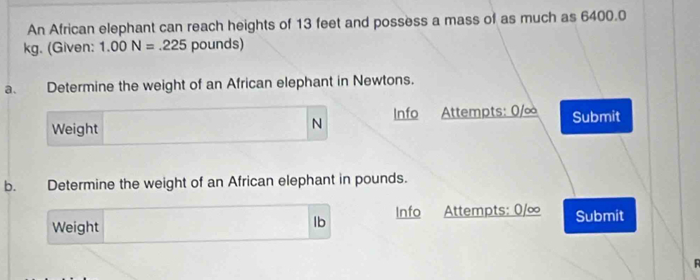 An African elephant can reach heights of 13 feet and possess a mass of as much as 6400.0
kg. (Given: 1.00N=.225 pounds) 
a、 Determine the weight of an African elephant in Newtons. 
N Info 
Weight Attempts: 0/∞ Submit 
b. Determine the weight of an African elephant in pounds. 
Weight
lb Info Attempts: 0/∞ Submit 
R