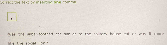 Correct the text by inserting one comma. 
Was the saber-toothed cat similar to the solitary house cat or was it more 
like the social lion ?