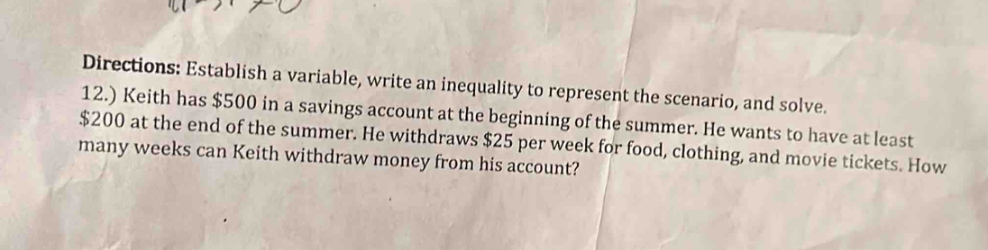 Directions: Establish a variable, write an inequality to represent the scenario, and solve. 
12.) Keith has $500 in a savings account at the beginning of the summer. He wants to have at least
$200 at the end of the summer. He withdraws $25 per week for food, clothing, and movie tickets. How 
many weeks can Keith withdraw money from his account?