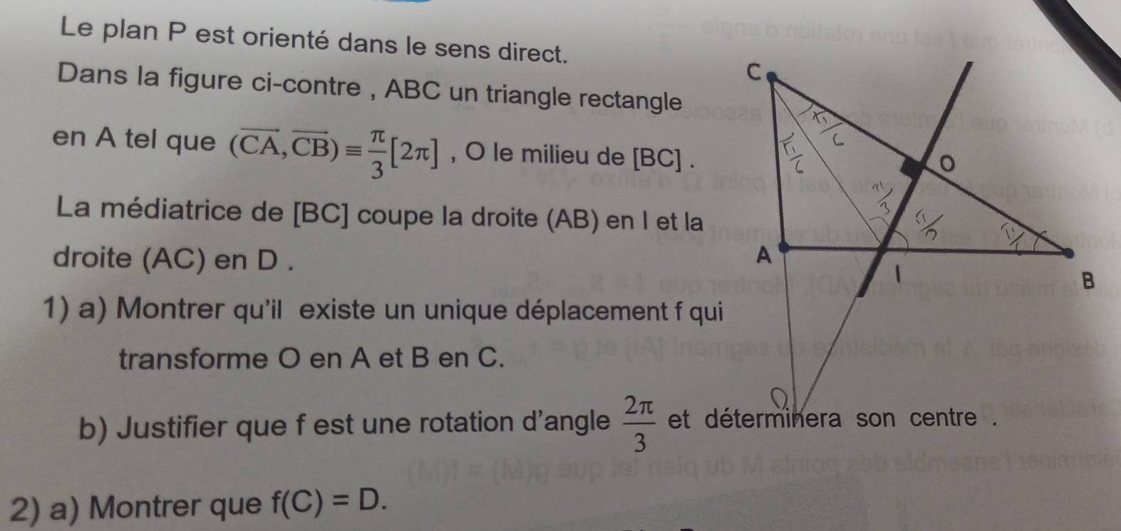 Le plan P est orienté dans le sens direct. 
Dans la figure ci-contre , ABC un triangle rectangle 
en A tel que (vector CA,vector CB)equiv  π /3 [2π ] , O le milieu de [BC]. 
La médiatrice de [ BC ] coupe la droite (AB) en I et la 
droite (AC) en D. 
1) a) Montrer qu'il existe un unique déplacement f qui 
transforme O en A et B en C. 
b) Justifier que f est une rotation d'angle  2π /3 
2) a) Montrer que f(C)=D.