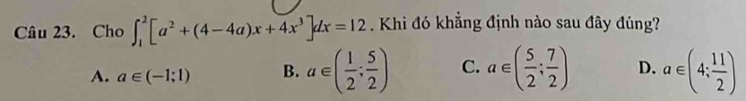 Cho ∈t _1^(2[a^2)+(4-4a)x+4x^3]dx=12 Khi đó khẳng định nào sau đây đúng?
A. a∈ (-1;1) B. a∈ ( 1/2 ; 5/2 ) C. a∈ ( 5/2 ; 7/2 ) D. a∈ (4; 11/2 )