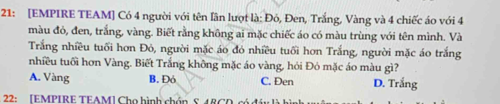21: [EMPIRE TEAM] Có 4 người với tên lân lượt là: Đỏ, Đen, Trắng, Vàng và 4 chiếc áo với 4
màu đó, đen, trắng, vàng. Biết rằng không ai mặc chiếc áo có màu trùng với tên mình. Và
Trắng nhiều tuổi hơn Đỏ, người mặc áo đỏ nhiều tuổi hơn Trắng, người mặc áo trắng
nhiều tuổi hơn Vàng. Biết Trắng không mặc áo vàng, hỏi Đỏ mặc áo màu gì?
A. Vàng B. Đỏ C. Đen D. Trắng
22: [EMPIRE TEAM] Chọ hình chón S 48CD, có đáy là