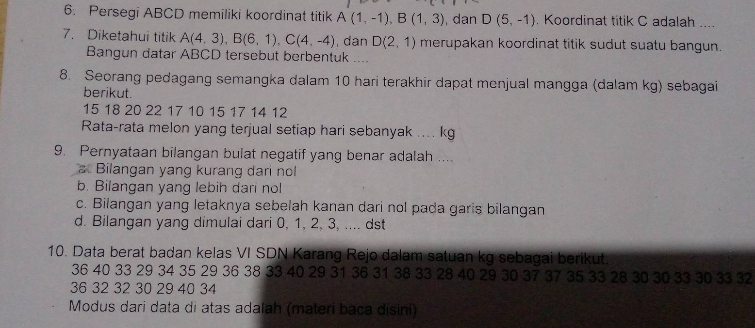 6: Persegi ABCD memiliki koordinat titik A(1,-1), B(1,3) , dan D(5,-1). Koordinat titik C adalah ....
7. Diketahui titik A(4,3), B(6,1), C(4,-4) , dan D(2,1) merupakan koordinat titik sudut suatu bangun.
Bangun datar ABCD tersebut berbentuk ....
8. Seorang pedagang semangka dalam 10 hari terakhir dapat menjual mangga (dalam kg) sebagai
berikut.
15 18 20 22 17 10 15 17 14 12
Rata-rata melon yang terjual setiap hari sebanyak .... kg
9. Pernyataan bilangan bulat negatif yang benar adalah ....
a. Bilangan yang kurang dari nol
b. Bilangan yang lebih dari nol
c. Bilangan yang letaknya sebelah kanan dari nol pada garis bilangan
d. Bilangan yang dimulai dari 0, 1, 2, 3, .... dst
10. Data berat badan kelas VI SDN Karang Rejo dalam satuan kg sebagai berikut.
36 40 33 29 34 35 29 36 38 33 40 29 31 36 31 38 33 28 40 29 30 37 37 35 33 28 30 30 33 30 33 32
36 32 32 30 29 40 34
Modus dari data di atas adalah (materi baca disini)