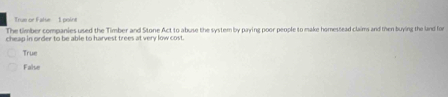 True or False 1 point
The timber companies used the Timber and Stone Act to abuse the system by paying poor people to make homestead claims and then buying the land for
cheap in order to be able to harvest trees at very low cost.
True
False
