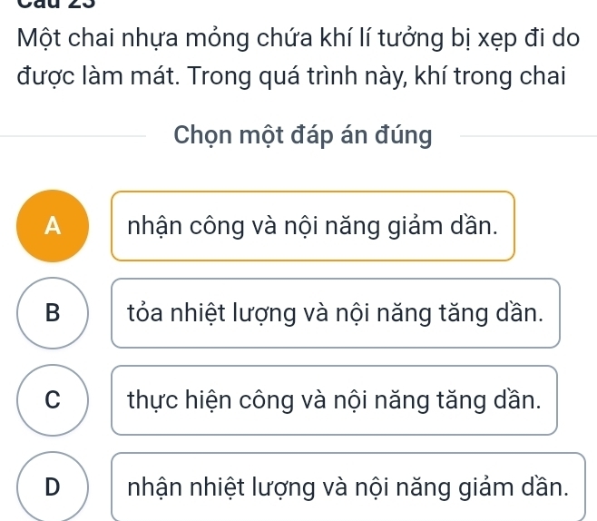 Một chai nhựa mỏng chứa khí lí tưởng bị xẹp đi do
được làm mát. Trong quá trình này, khí trong chai
Chọn một đáp án đúng
A nhận công và nội năng giảm dần.
B tỏa nhiệt lượng và nội năng tăng dần.
C thực hiện công và nội năng tăng dần.
D nhận nhiệt lượng và nội năng giảm dần.