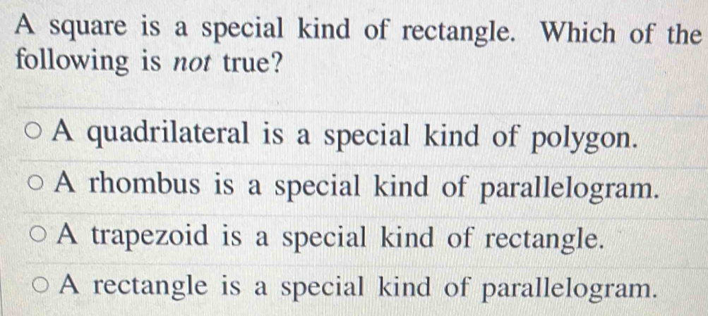 A square is a special kind of rectangle. Which of the
following is not true?
A quadrilateral is a special kind of polygon.
A rhombus is a special kind of parallelogram.
A trapezoid is a special kind of rectangle.
A rectangle is a special kind of parallelogram.