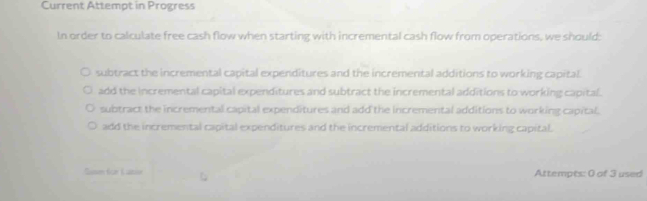 Current Attempt in Progress
In order to calculate free cash flow when starting with incremental cash flow from operations, we should:
subtract the incremental capital expenditures and the incremental additions to working capital.
add the incremental capital expenditures and subtract the incremental additions to working capital.
subtract the incremental capital expenditures and add the incremental additions to working capital.
add the incremental capital expenditures and the incremental additions to working capital.
Sue Sar K to Attempts: 0 of 3 used