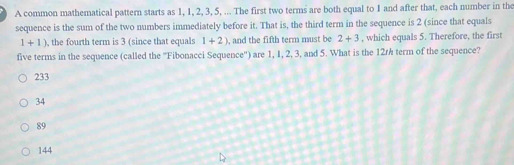 A common mathematical pattern starts as 1, 1, 2, 3, 5, ... The first two terms are both equal to 1 and after that, each number in the
sequence is the sum of the two numbers immediately before it. That is, the third term in the sequence is 2 (since that equals
1+1) , the fourth term is 3 (since that equals 1+2) , and the fifth term must be 2+3 , which equals 5. Therefore, the first
five terms in the sequence (called the ''Fibonacci Sequence'') are 1, 1, 2, 3, and 5. What is the 12rh term of the sequence?
233
34
89
144