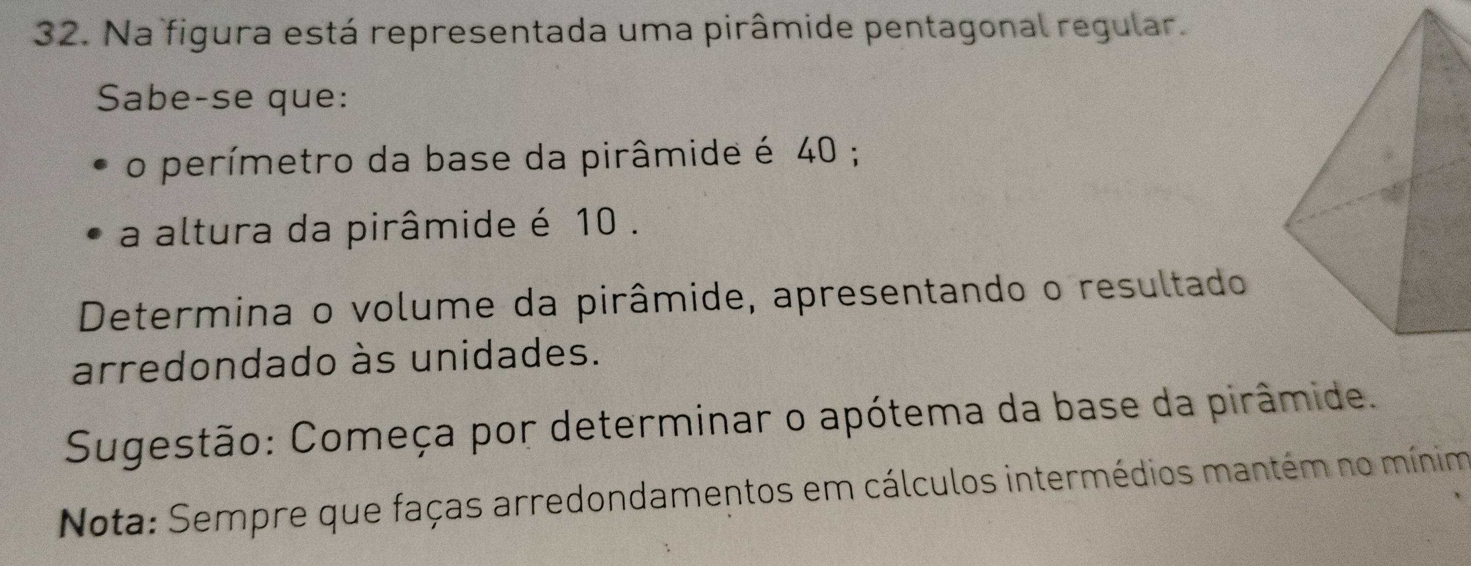 Na figura está representada uma pirâmide pentagonal regular. 
Sabe-se que: 
o perímetro da base da pirâmide é 40; 
a altura da pirâmide é 10. 
Determina o volume da pirâmide, apresentando o resultado 
arredondado às unidades. 
Sugestão: Começa por determinar o apótema da base da pirâmide. 
Nota: Sempre que faças arredondamentos em cálculos intermédios mantém no mínim