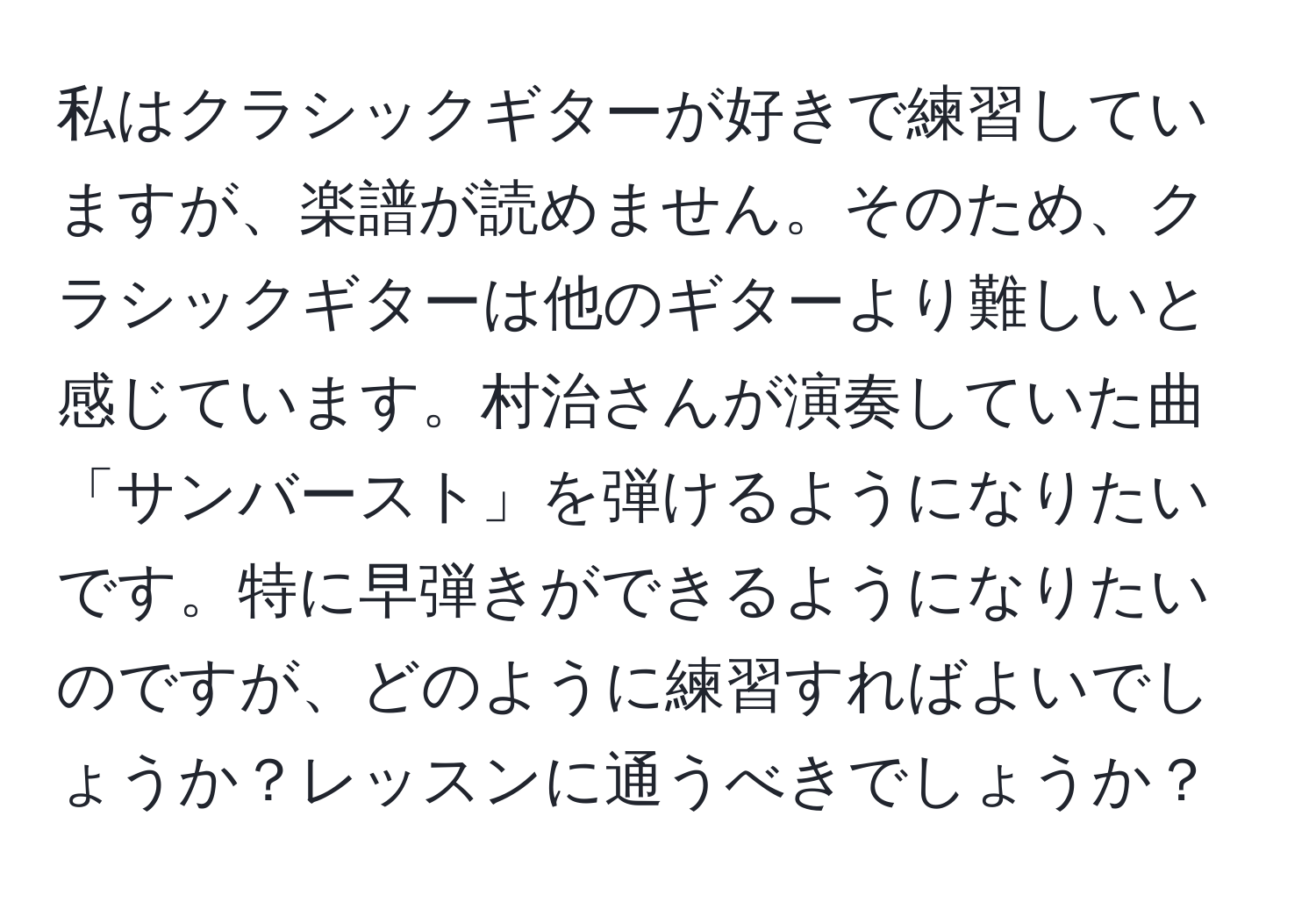 私はクラシックギターが好きで練習していますが、楽譜が読めません。そのため、クラシックギターは他のギターより難しいと感じています。村治さんが演奏していた曲「サンバースト」を弾けるようになりたいです。特に早弾きができるようになりたいのですが、どのように練習すればよいでしょうか？レッスンに通うべきでしょうか？