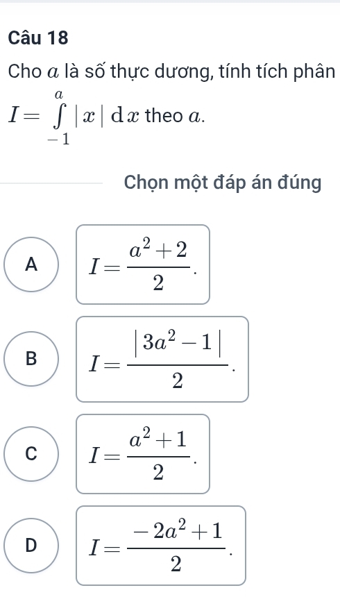 Cho a là số thực dương, tính tích phân
I=∈tlimits _(-1)^a|x|dx theo a.
Chọn một đáp án đúng
A I= (a^2+2)/2 .
B I= (|3a^2-1|)/2 .
C I= (a^2+1)/2 .
D I= (-2a^2+1)/2 .