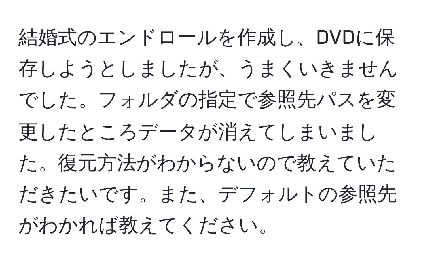 結婚式のエンドロールを作成し、DVDに保存しようとしましたが、うまくいきませんでした。フォルダの指定で参照先パスを変更したところデータが消えてしまいました。復元方法がわからないので教えていただきたいです。また、デフォルトの参照先がわかれば教えてください。