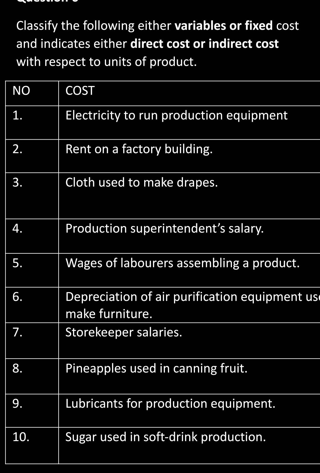 Classify the following either variables or fixed cost 
and indicates either direct cost or indirect cost 
with respect to units of product. 
NO COST 
1. Electricity to run production equipment 
2. Rent on a factory building. 
3. Cloth used to make drapes. 
4. Production superintendent’s salary. 
5. Wages of labourers assembling a product. 
6. Depreciation of air purification equipment us 
make furniture. 
7. Storekeeper salaries. 
8. Pineapples used in canning fruit. 
9. Lubricants for production equipment. 
10. Sugar used in soft-drink production.