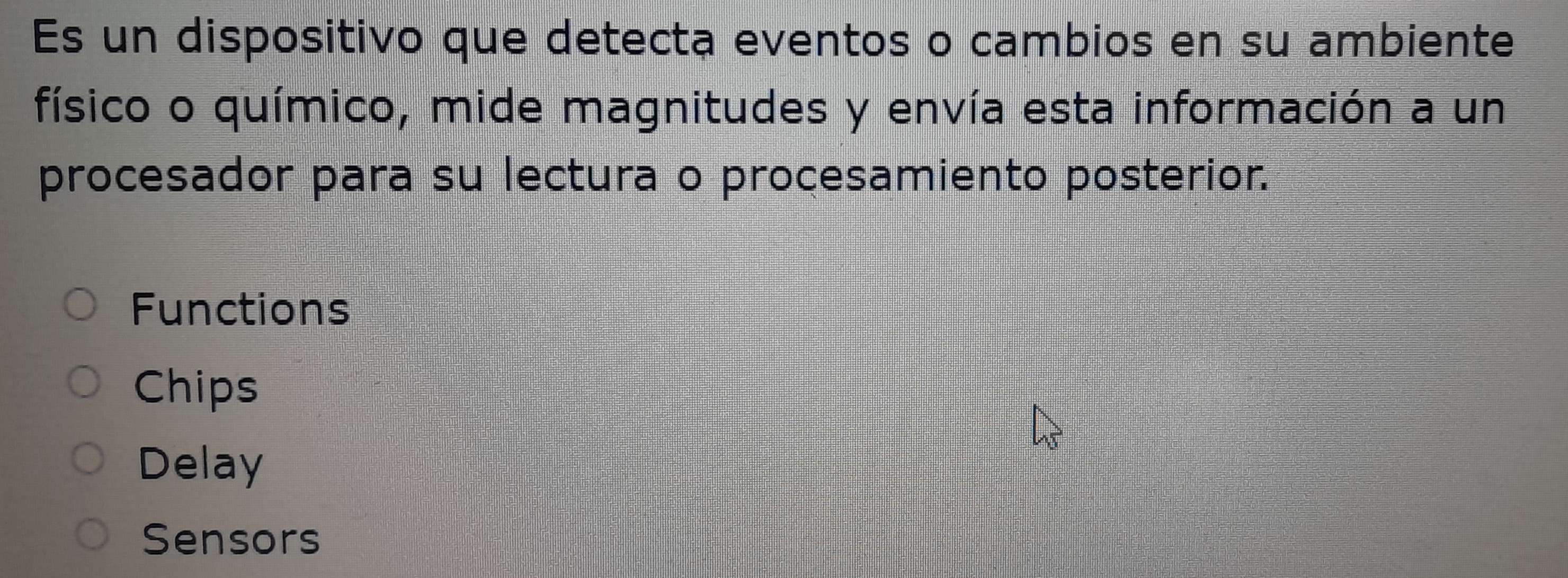 Es un dispositivo que detecta eventos o cambios en su ambiente
físico o químico, mide magnitudes y envía esta información a un
procesador para su lectura o procesamiento posterior.
Functions
Chips
Delay
Sensors