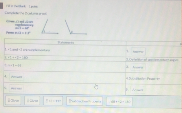 Fill in the Blank 1 point
Complete the 2 column prool.
∠ 1 and ∠ 1 are
Givens supplementary.
m∠ 1=68°
Prove: m∠ 2=112°
Statements
1. <1</tex> and <2</tex> are supplementary Answer
1.
2. ∠ 1+∠ 2=180 2. Definition of supplementary angles
3. m∠ 1=68 Answer
3.
4. Answer 4. Substitution Property
5. Answer 5. Answer
 11/1  Given Given beginarrayr □  □ endarray <2=112 § Subtraction Property 68+<2-180</tex>