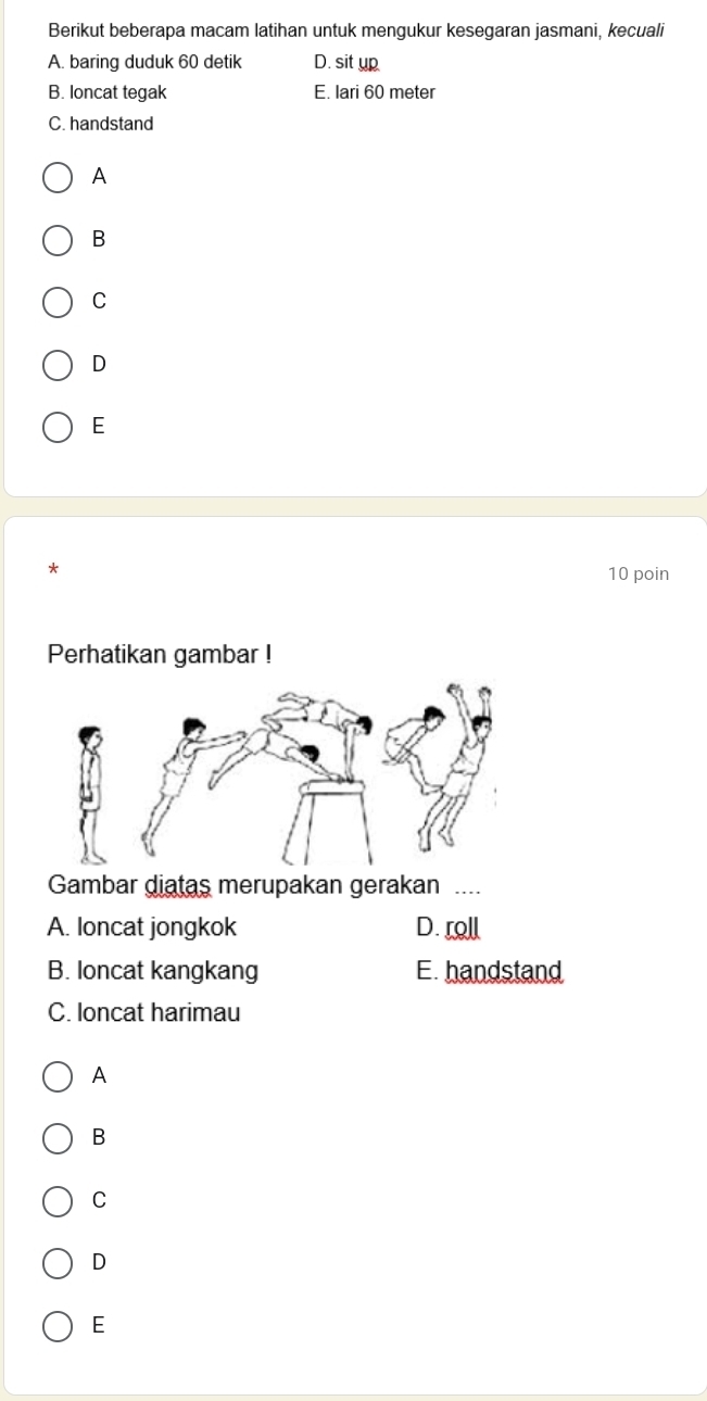 Berikut beberapa macam latihan untuk mengukur kesegaran jasmani, kecuali
A. baring duduk 60 detik D. sit up
B. loncat tegak E. lari 60 meter
C. handstand
A
B
C
D
E
*
10 poin
Perhatikan gambar !
Gambar diatas merupakan gerakan ..
A. loncat jongkok D. roll
B. loncat kangkang E. handstand
C. loncat harimau
A
B
C
D
E