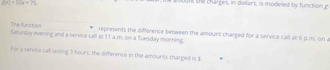 g(x)=50x+75
e amount she charges, in dollars, is modeled by function g : 
The function represents the difference between the amount charged for a service call at 6 p.m. on a 
Saturday evening and a service call at 11 a.m. on a Tuesday morning. 
For a service call lasting 3 hours, the difference in the amounts charged is $