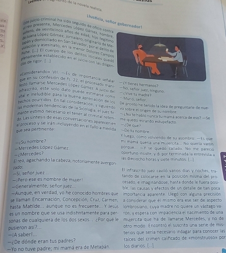 enlo de la novela realista
usticia, señor gobernadorl
nae juício criminal ha sido seguido de ofco cont
us ero presente, Mercades López Gámez, homb
ste  em, de veinticinco años de edad, Wjo legltm
Lejana López Górez, jornalero, originario de 
ibm y domiciliado en San Salvador, por el deliso 
S volación y asesinato, en la menor Dolores Camp
y  Fone.  ] El cuerpo de las delitos inicales que
penamente establecido en el juicio con las dilg
cas de rigor. [...]
*Considetando » VII. -Es de importancia señ
que en su confesión de fs. 22, el procesado  man 2Y tienes hermanos?
festo llamarse Mercedes López Gámez. A juicio de — No, señor juez, ninguno
efrascrito, esté solo dato puede estimarse como 