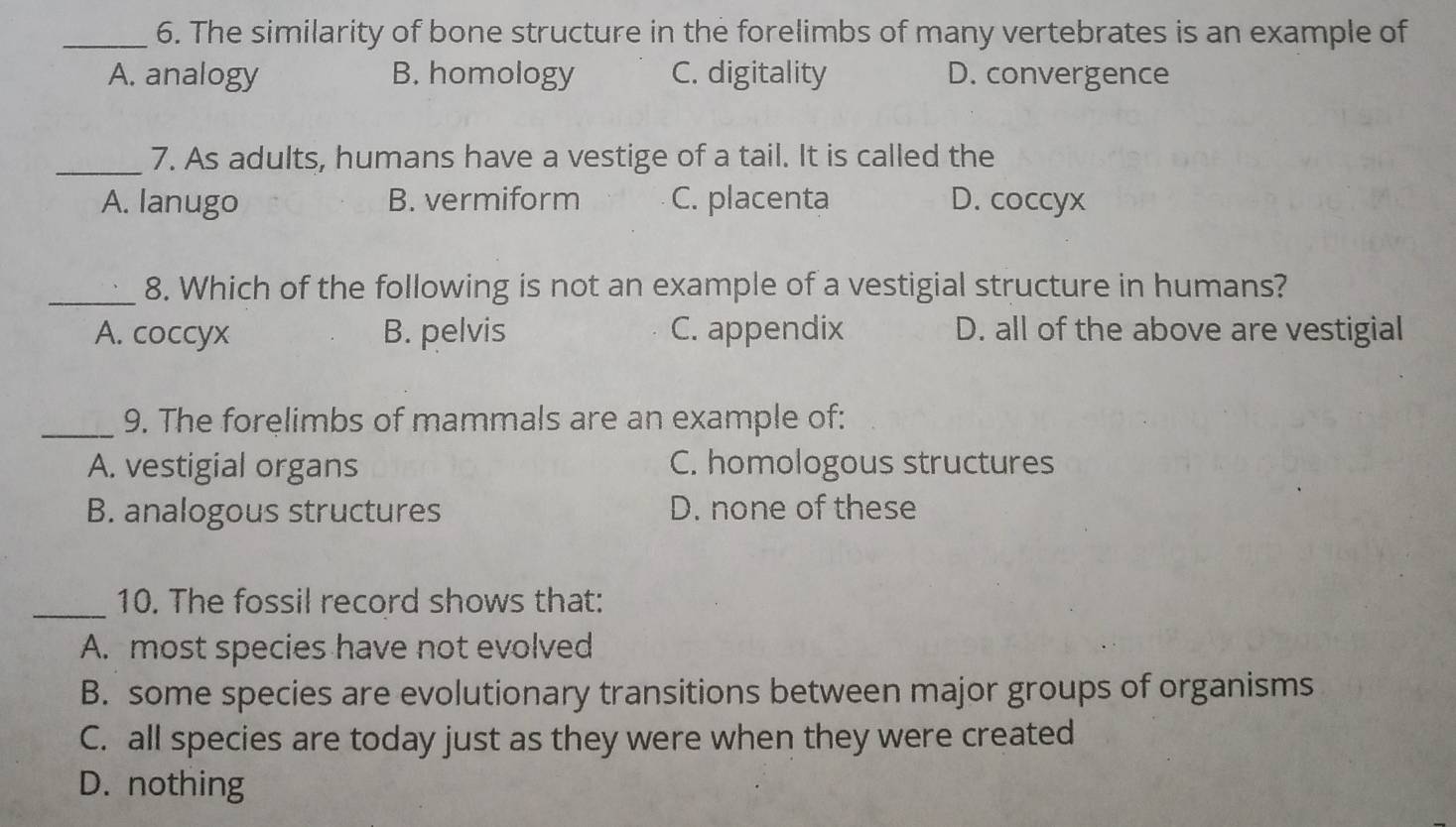 The similarity of bone structure in the forelimbs of many vertebrates is an example of
A. analogy B. homology C. digitality D. convergence
_7. As adults, humans have a vestige of a tail. It is called the
A. lanugo B. vermiform C. placenta D. coccyx
_8. Which of the following is not an example of a vestigial structure in humans?
A. coccyx B. pelvis C. appendix D. all of the above are vestigial
_9. The forelimbs of mammals are an example of:
A. vestigial organs C. homologous structures
B. analogous structures D. none of these
_10. The fossil record shows that:
A. most species have not evolved
B. some species are evolutionary transitions between major groups of organisms
C. all species are today just as they were when they were created
D. nothing