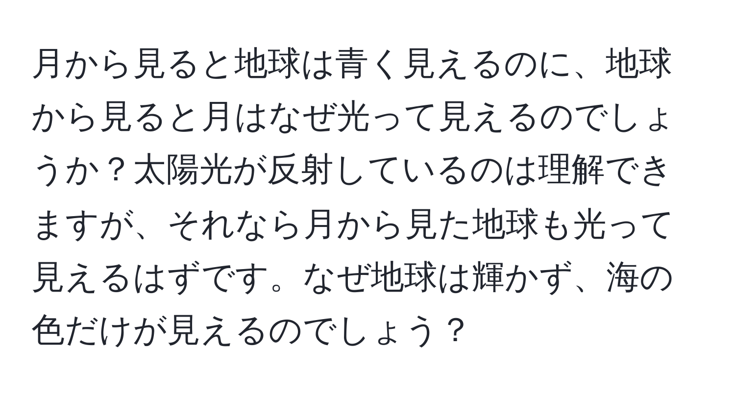 月から見ると地球は青く見えるのに、地球から見ると月はなぜ光って見えるのでしょうか？太陽光が反射しているのは理解できますが、それなら月から見た地球も光って見えるはずです。なぜ地球は輝かず、海の色だけが見えるのでしょう？