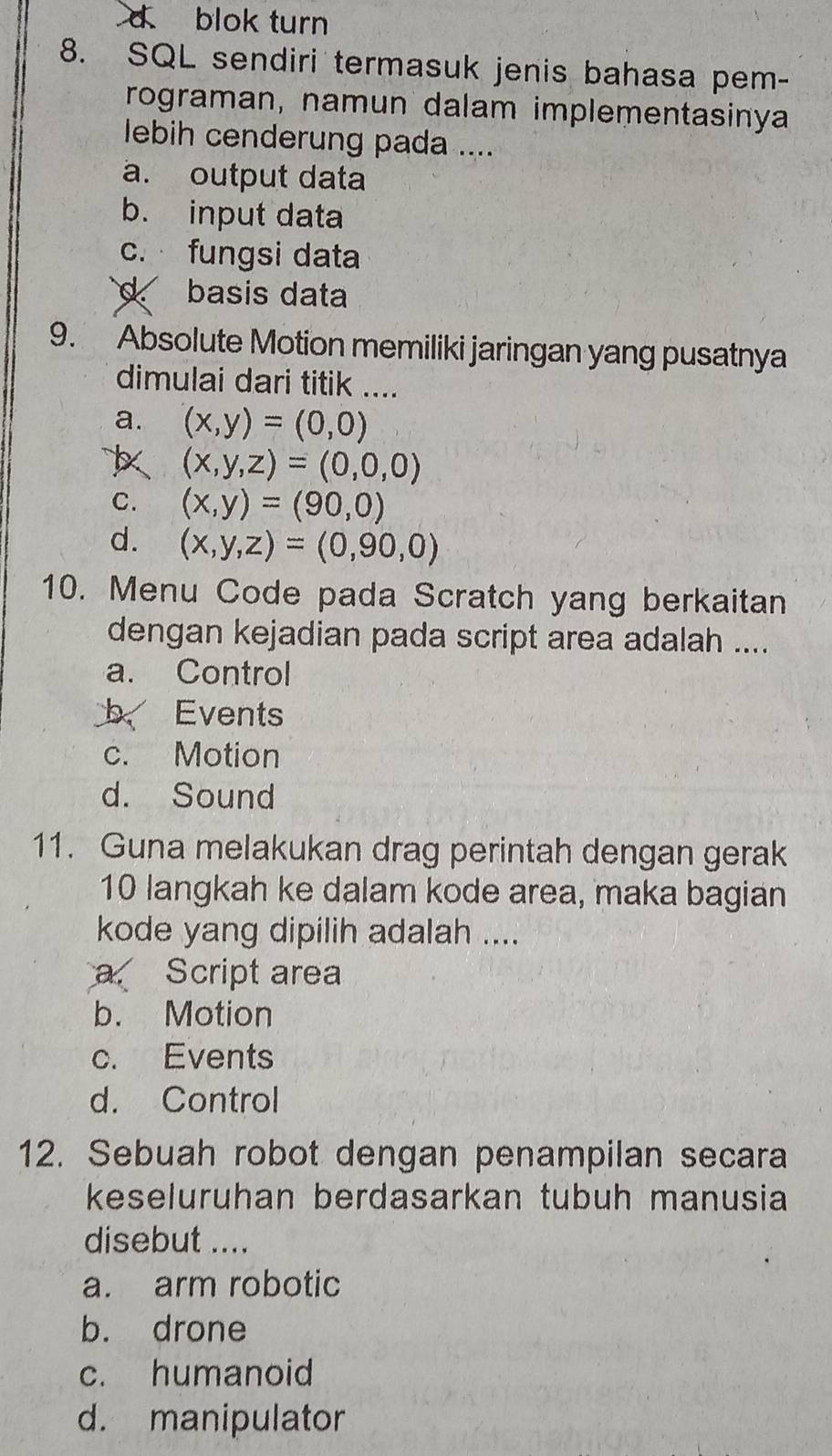 d blok turn
8. SQL sendiri termasuk jenis bahasa pem-
rograman, namun dalam implementasinya
lebih cenderung pada ....
a. output data
b. input data
c. fungsi data
d basis data
9. Absolute Motion memiliki jaringan yang pusatnya
dimulai dari titik ....
a. (x,y)=(0,0)
(x,y,z)=(0,0,0)
C. (x,y)=(90,0)
d. (x,y,z)=(0,90,0)
10. Menu Code pada Scratch yang berkaitan
dengan kejadian pada script area adalah ....
a. Control
b Events
c. Motion
d. Sound
11. Guna melakukan drag perintah dengan gerak
10 langkah ke dalam kode area, maka bagian
kode yang dipilih adalah ....
a. Script area
b. Motion
c. Events
d. Control
12. Sebuah robot dengan penampilan secara
keseluruhan berdasarkan tubuh manusia
disebut ....
a. arm robotic
b. drone
c. humanoid
d. manipulator