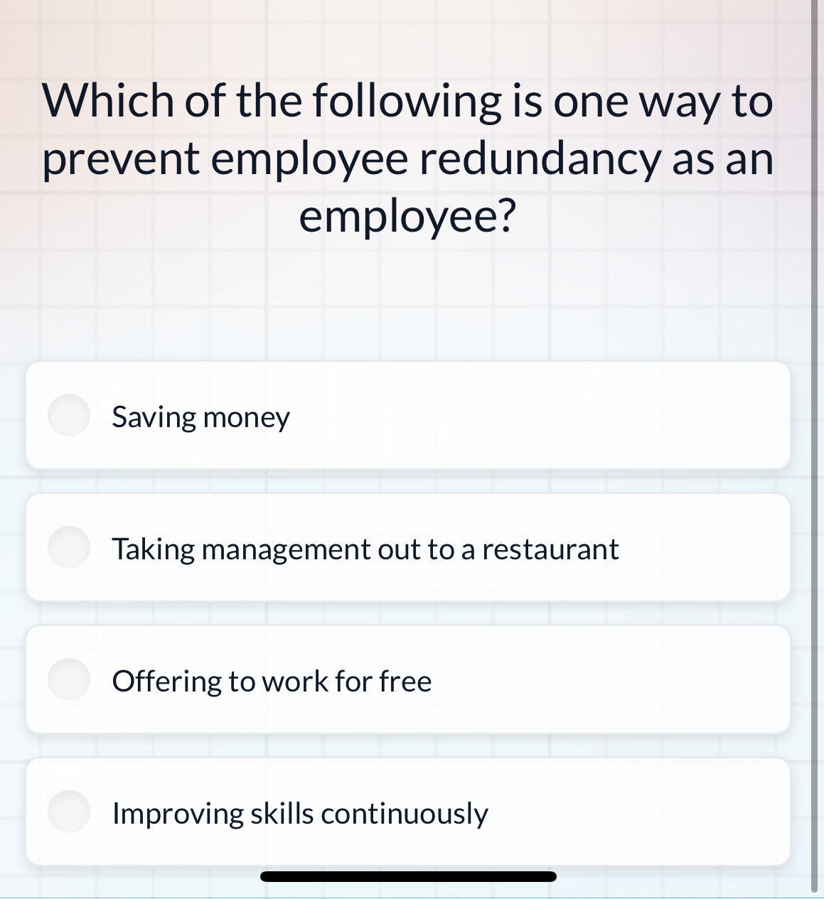 Which of the following is one way to
prevent employee redundancy as an
employee?
Saving money
Taking management out to a restaurant
Offering to work for free
Improving skills continuously