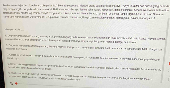 Rembulan merah jambu... itukah yang diinginkan ibu? Menjadi seseorang. Menjadi orang dalam arti sebenarnya. Punya karakter dan prinsip yang berbeda.
Siap mengarungi kerasnya kehidupan selama ini. Hatiku berbunga-bunga. Semua kehampaan, kebencian, dan kekesalanku kepada wanita tua itu tiba-tiba
terbang kea wan. Aku tak lagi membencinya! Ternyata aku cukup punya arti dimata ibu. Aku rembulan dihatinya! Tanpa ragu kupeluk ibu erat. Bersama-
sama kami menghabiskan waktu yang tak terlupakan di beranda memandangi langit dan rembulan yang kini merah jambu dalam pandanganku!
lsi cerpen adalah....
A. Cerpen ini mengisahkan tentang seorang anak perempuan yang pada awalnya merasa diabaikan dan tidak memiliki arti di mata ibunya. Namun, setelah
momen di beranda, anak perempuan tersebut menyadari betapa pentingnya dirinya bagi ibunya dan merasa dihargai dan dicintai.
B. Cerpen ini mengisahkan tentang seorang ibu yang memiliki anak perempuan yang sulit dihadapi. Anak perempuan tersebut merasa tidak dihargai dan
diabaikan oleh ibunya.
C. Cerpen ini berfokus pada momen di beranda antara ibu dan anak perempuan, di mana anak perempuan tersebut menyadari arti pentingnya dirinya di
mata ibunya.
D. Cerpen ini menggambarkan bagaimana perubahan karakter tokoh utama terjadi setelah momen di beranda, dari menjadi marah dan benci terhadap ibu
menjadi lebih pengertian dan berbunga-bunga.
E. Melalui cerpen ini, penulis ingin menyoroti pentingnya komunikasi dan pemahaman antara orangtua dan anak, serta bagaimana momen-momen
kebersamaan dapat membawa perubahan positif dalam hubungan keluarga.