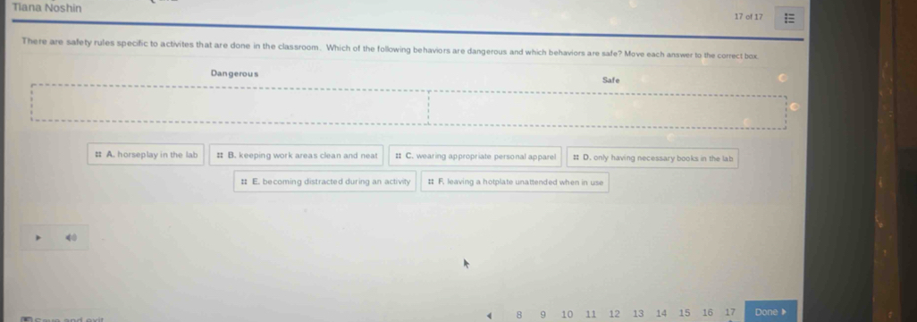 Tiana Noshin 17 of 17 =
There are safety rules specific to activites that are done in the classroom. Which of the following behaviors are dangerous and which behaviors are safe? Move each answer to the correct box
Dan gerous Safe
: A. horseplay in the lab # B. keeping work areas clean and neat # C. wearing appropriate personal apparel # D. only having necessary books in the lab
: E. becoming distracted during an activity : F. leaving a hotplate unattended when in use
4
8 9 10 11 12 13 14 15 16 17 Done▶