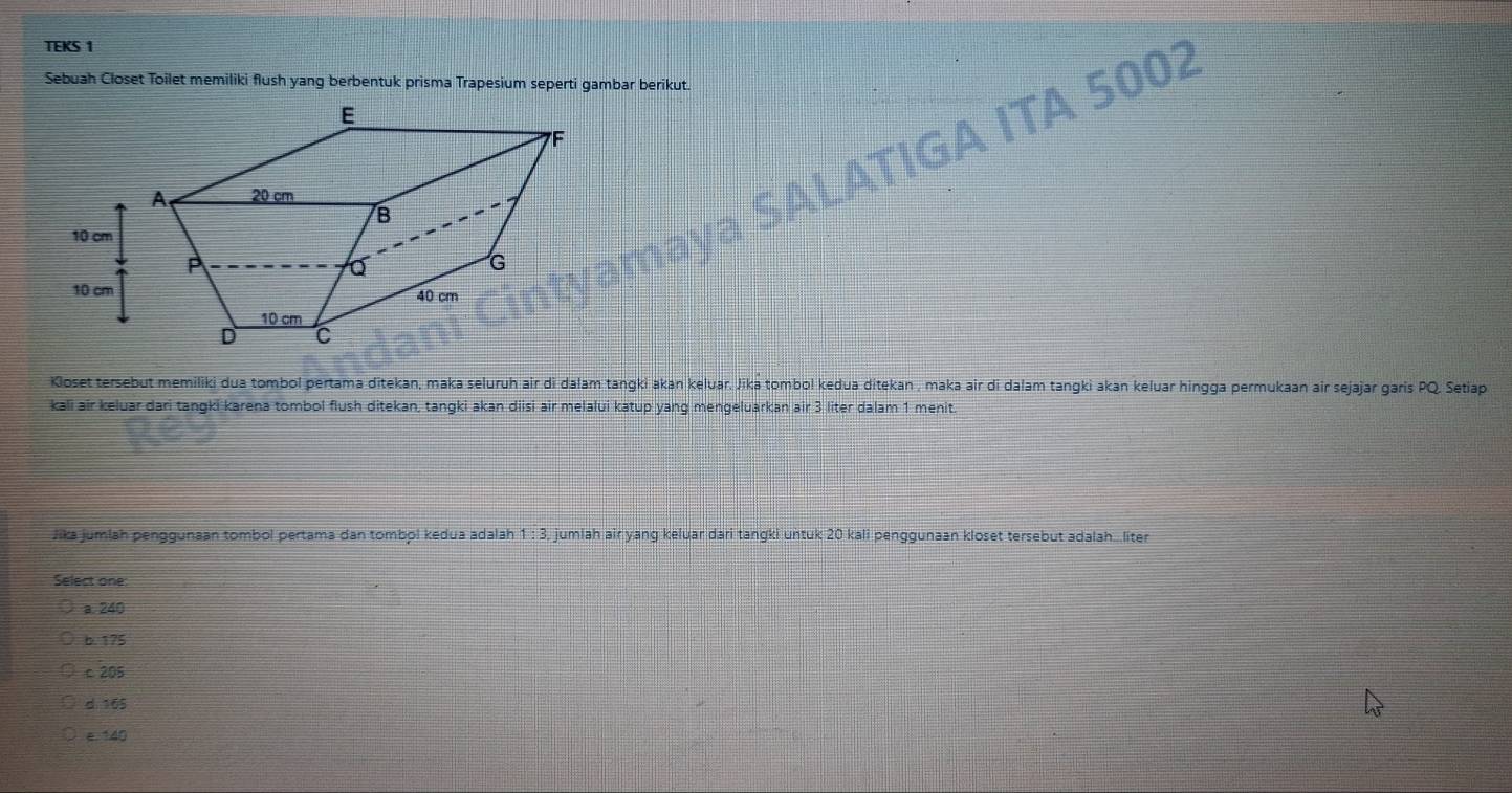 TEKS 1
Sebuah Closet Toilet memiliki flush yang berbentuk prisma Trapesium seperti gambar berikut.
ÁTIGA ITA 5002
Kloset tersebut memiliki dua tombol pertama ditekan, maka seluruh air di dalam tangki akan keluar. Jika tombol kedua ditekan , maka air di dalam tangki akan keluar hingga permukaan air sejajar garis PQ, Setiap
kali air keluar dari tangki karena tombol flush ditekan, tangki akan diisi air melalui katup yang mengeluarkan air 3 liter dalam 1 menit.
Jika jumlah penggunaan tombol pertama dan tombol kedua adalah 1 : 3. jumlah air yang keluar dari tangki untuk 20 kali penggunaan kloset tersebut adalah...liter
Select one:
a. 240
b. 175
c 205
d 165
e. 140