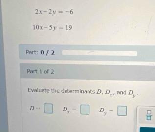 2x-2y=-6
10x-5y=19
Part: 0 / 2 
Part 1 of 2 
Evaluate the determinants D, D_x , and D_y.
D=□ D_x=□ D_y=□  □ /□  