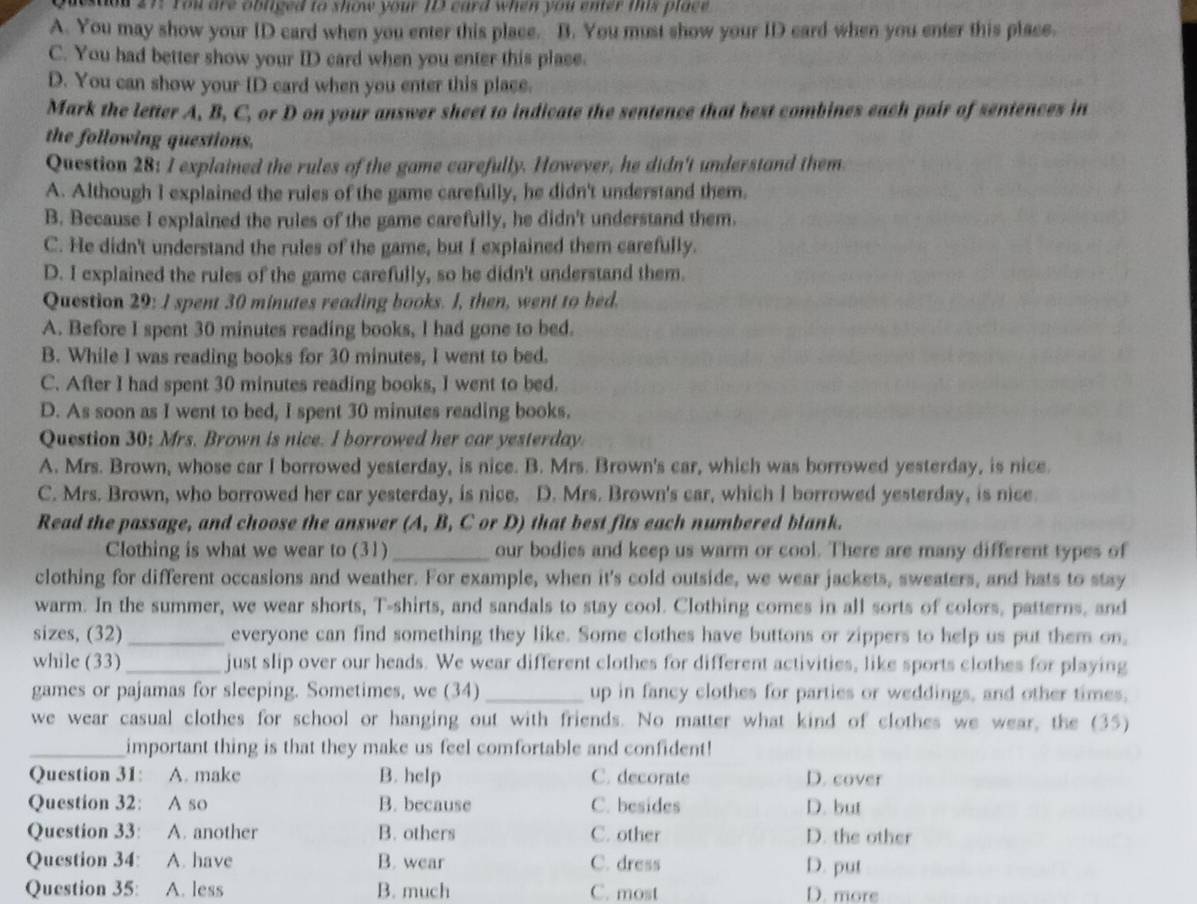 deston 27: You are obliged to show your 13 card when you enter mis place
A. You may show your ID card when you enter this place. B. You must show your ID card when you enter this place.
C. You had better show your ID card when you enter this place.
D. You can show your ID card when you enter this place.
Mark the letter A, B, C, or D on your answer sheet to indicate the sentence that best combines each pair of sentences in
the following questions.
Question 28: I explained the rules of the game carefully. However, he didn't understand them
A. Although I explained the ruies of the game carefully, he didn't understand them.
B. Because I explained the rules of the game carefully, he didn't understand them.
C. He didn't understand the rules of the game, but I explained them carefully.
D. I explained the rules of the game carefully, so he didn't understand them.
Question 29: I spent 30 minutes reading books. I, then, went to bed.
A. Before I spent 30 minutes reading books, I had gone to bed.
B. While I was reading books for 30 minutes, I went to bed.
C. After I had spent 30 minutes reading books, I went to bed.
D. As soon as I went to bed, I spent 30 minutes reading books.
Question 30; Mrs. Brown is nice. I borrowed her car yesterday.
A. Mrs. Brown, whose car I borrowed yesterday, is nice. B. Mrs. Brown's car, which was borrowed yesterday, is nice.
C. Mrs. Brown, who borrowed her car yesterday, is nice. D. Mrs. Brown's car, which I borrowed yesterday, is nice.
Read the passage, and choose the answer (A, B, C or D) that best fits each numbered blank.
Clothing is what we wear to (31)_ our bodies and keep us warm or cool. There are many different types of
clothing for different occasions and weather. For example, when it's cold outside, we wear jackets, sweaters, and hats to stay
warm. In the summer, we wear shorts, T-shirts, and sandals to stay cool. Clothing comes in all sorts of colors, patterns, and
sizes, (32) _everyone can find something they like. Some clothes have buttons or zippers to help us put them on,
while (33) _just slip over our heads. We wear different clothes for different activities, like sports clothes for playing
games or pajamas for sleeping. Sometimes, we (34) _up in fancy clothes for parties or weddings, and other times,
we wear casual clothes for school or hanging out with friends. No matter what kind of clothes we wear, the (35)
_important thing is that they make us feel comfortable and confident!
Question 31: A. make B. help C. decorate D. cover
Question 32: A so B. because C. besides D. but
Question 33: A. another B. others C. other D. the other
Question 34: A. have B. wear C. dress
D. put
Question 35: A. less B. much C. most D. more