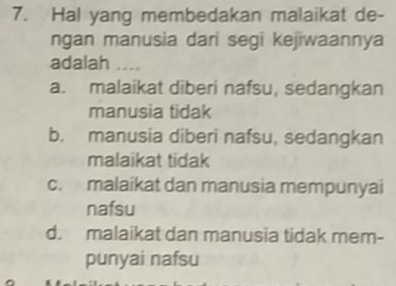 Hal yang membedakan malaikat de-
ngan manusia dari segi kejiwaannya
adalah ….
a. malaikat diberi nafsu, sedangkan
manusia tidak
b. manusia diberi nafsu, sedangkan
malaikat tidak
c. malaikat dan manusia mempunyai
nafsu
d. malaikat dan manusia tidak mem-
punyai nafsu