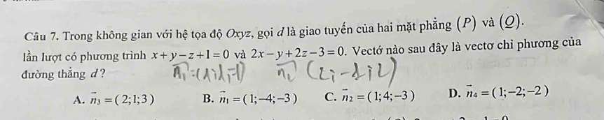 Trong không gian với hệ tọa độ Oxyz, gọi đ là giao tuyến của hai mặt phẳng (P) và (Q).
lần lượt có phương trình x+y-z+1=0 và 2x-y+2z-3=0 1. Vectớ nào sau đây là vectơ chỉ phương của
đường thẳng d?
A. vector n_3=(2;1;3) B. vector n_1=(1;-4;-3) C. vector n_2=(1;4;-3) D. vector n_4=(1;-2;-2)