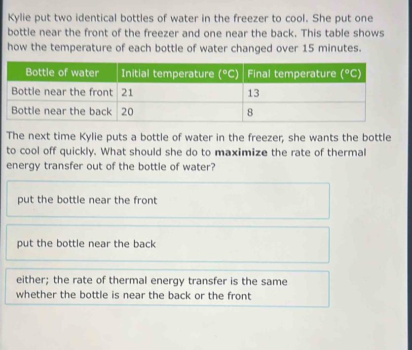 Kylie put two identical bottles of water in the freezer to cool. She put one
bottle near the front of the freezer and one near the back. This table shows
how the temperature of each bottle of water changed over 15 minutes.
The next time Kylie puts a bottle of water in the freezer, she wants the bottle
to cool off quickly. What should she do to maximize the rate of thermal
energy transfer out of the bottle of water?
put the bottle near the front
put the bottle near the back
either; the rate of thermal energy transfer is the same
whether the bottle is near the back or the front